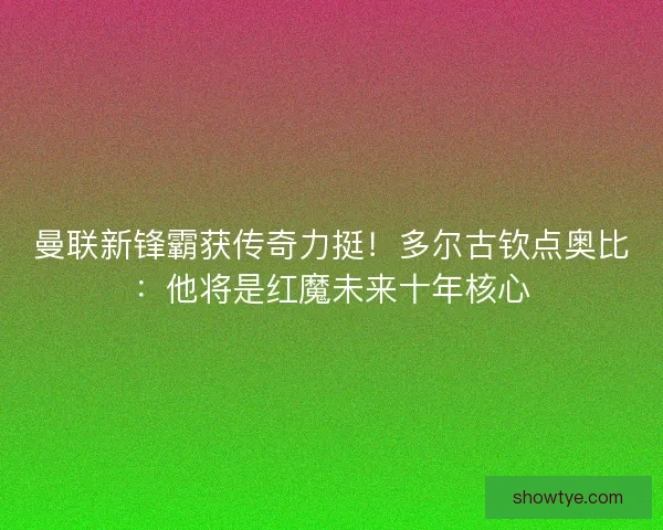曼联新锋霸获传奇力挺！多尔古钦点奥比：他将是红魔未来十年核心