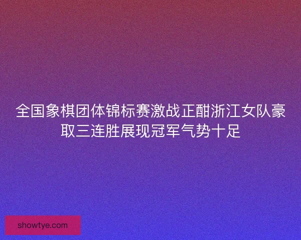 全国象棋团体锦标赛激战正酣浙江女队豪取三连胜展现冠军气势十足