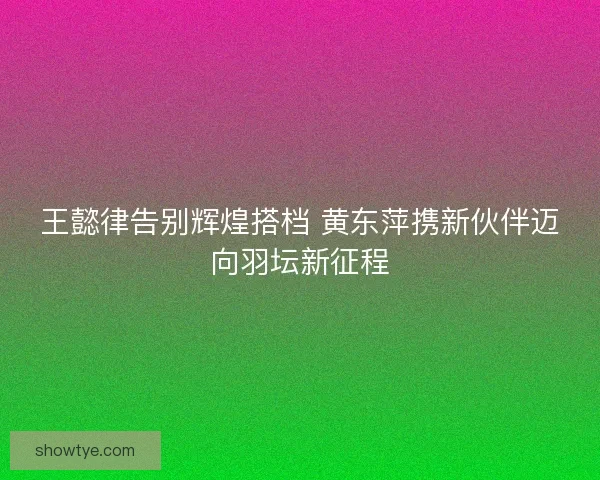 王懿律告别辉煌搭档 黄东萍携新伙伴迈向羽坛新征程