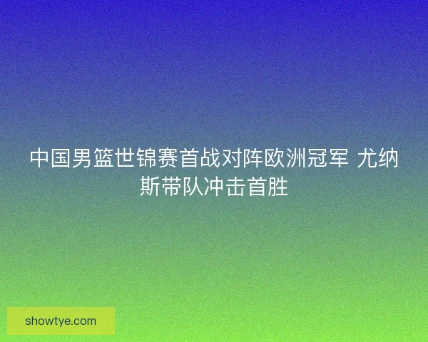 中国男篮世锦赛首战对阵欧洲冠军 尤纳斯带队冲击首胜