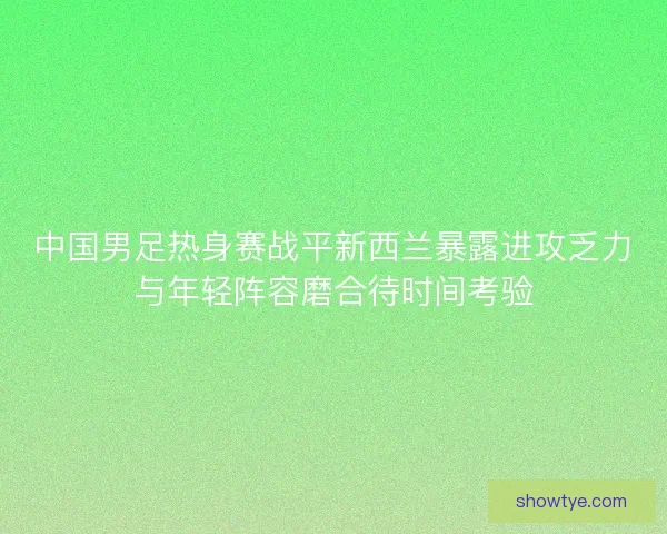 中国男足热身赛战平新西兰暴露进攻乏力与年轻阵容磨合待时间考验