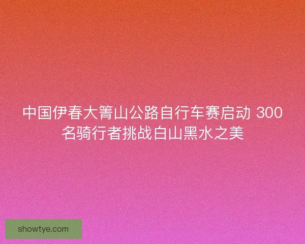 中国伊春大箐山公路自行车赛启动 300名骑行者挑战白山黑水之美 中国伊春大箐山公路自行车赛启动 300名骑行者挑战白山黑水之美