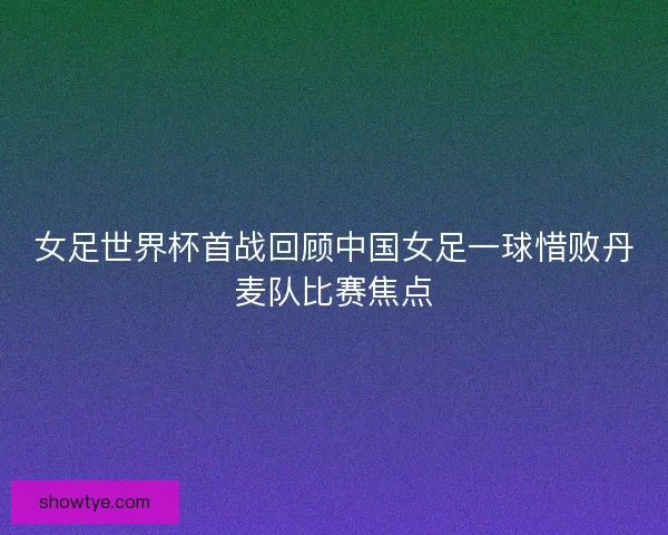 女足世界杯首战回顾中国女足一球惜败丹麦队比赛焦点