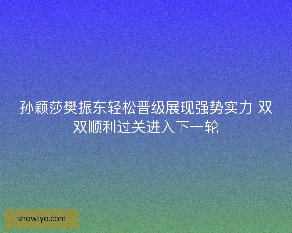 孙颖莎樊振东轻松晋级展现强势实力 双双顺利过关进入下一轮