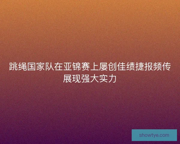 跳绳国家队在亚锦赛上屡创佳绩捷报频传展现强大实力