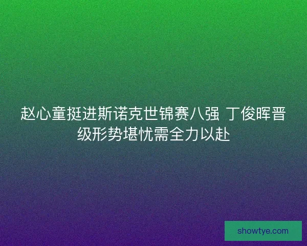 赵心童挺进斯诺克世锦赛八强 丁俊晖晋级形势堪忧需全力以赴