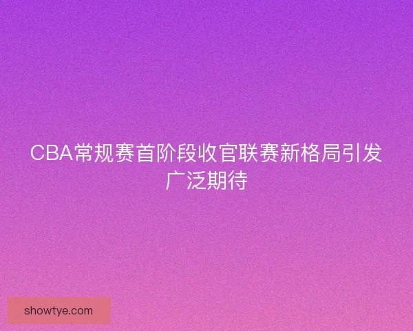 CBA常规赛首阶段收官联赛新格局引发广泛期待