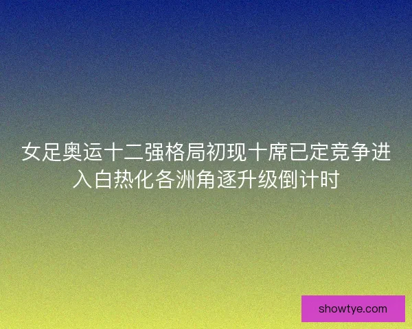 女足奥运十二强格局初现十席已定竞争进入白热化各洲角逐升级倒计时