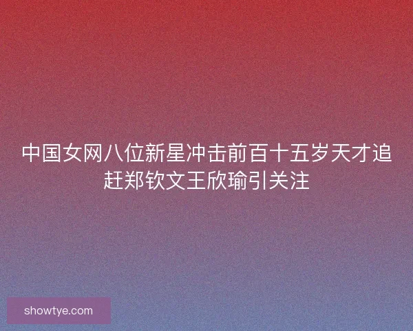 中国女网八位新星冲击前百十五岁天才追赶郑钦文王欣瑜引关注