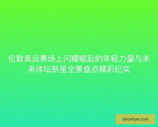 伦敦奥运赛场上闪耀崛起的年轻力量与未来体坛新星全景盘点精彩纪实