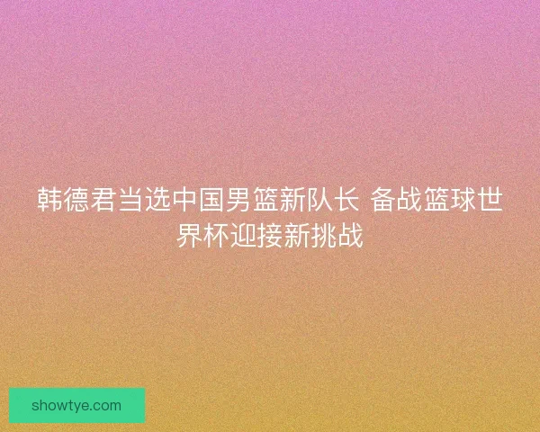 韩德君当选中国男篮新队长 备战篮球世界杯迎接新挑战