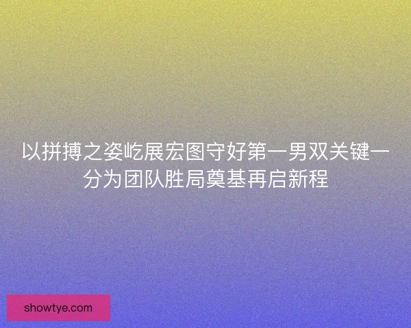 以拼搏之姿屹展宏图守好第一男双关键一分为团队胜局奠基再启新程